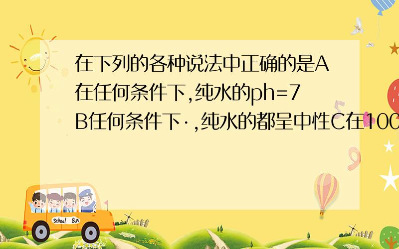 在下列的各种说法中正确的是A在任何条件下,纯水的ph=7B任何条件下·,纯水的都呈中性C在100摄氏度时,纯水的ph小于7还有D答案：在100摄氏度时，纯水中氢离子的浓度小于10的负7次方mol每升