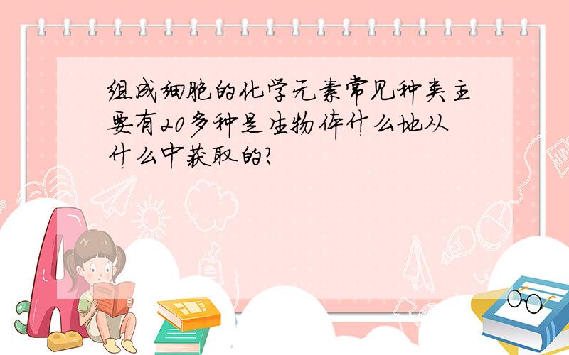 组成细胞的化学元素常见种类主要有20多种是生物体什么地从什么中获取的?