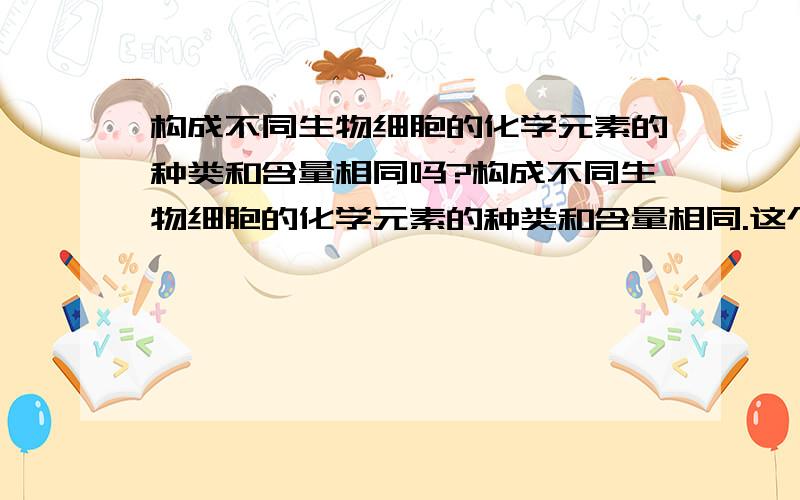 构成不同生物细胞的化学元素的种类和含量相同吗?构成不同生物细胞的化学元素的种类和含量相同.这个说法是正确的吗?为什么?