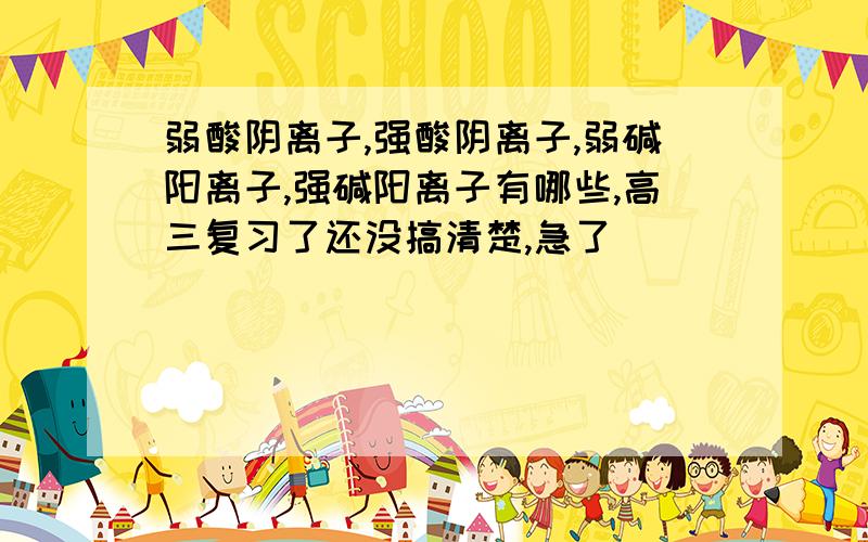 弱酸阴离子,强酸阴离子,弱碱阳离子,强碱阳离子有哪些,高三复习了还没搞清楚,急了