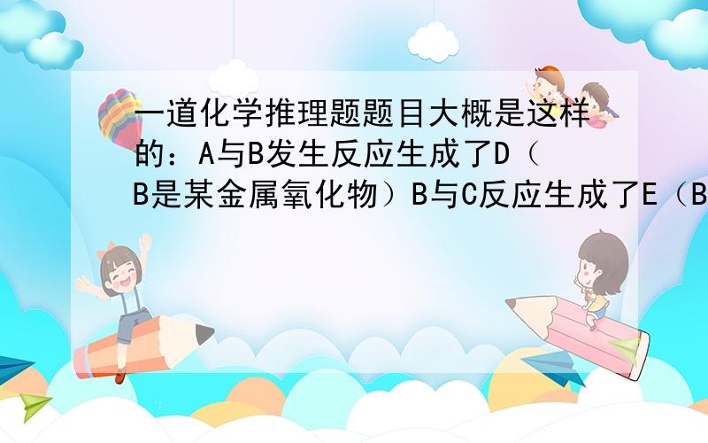 一道化学推理题题目大概是这样的：A与B发生反应生成了D（B是某金属氧化物）B与C反应生成了E（B在此反应中与二氧化锰的作用类似且此反应为分解反应）D与E反应生成了F（F为黑色固体）A,B,