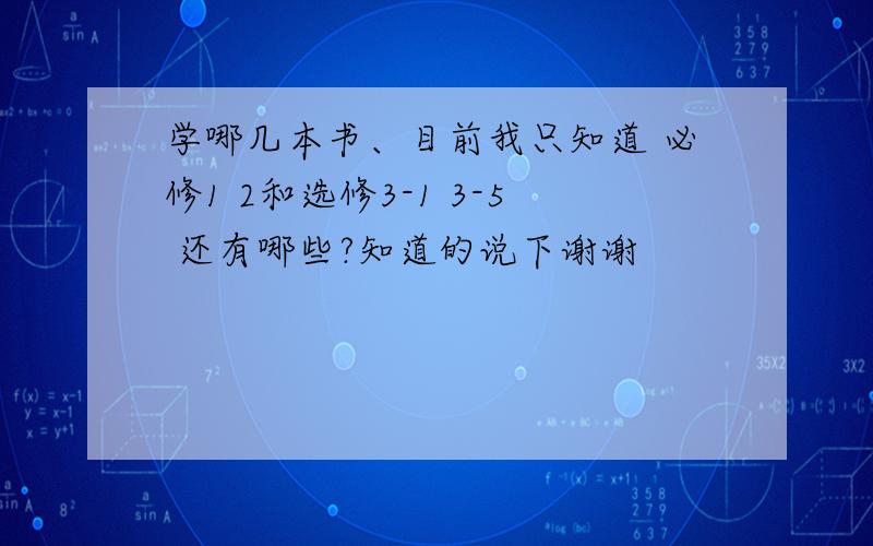 学哪几本书、目前我只知道 必修1 2和选修3-1 3-5 还有哪些?知道的说下谢谢