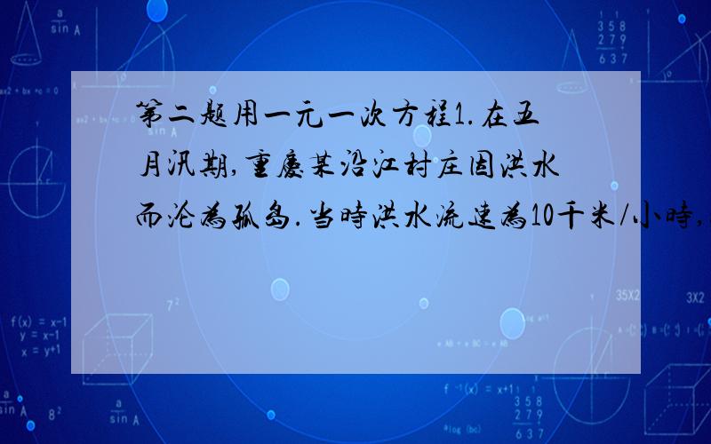 第二题用一元一次方程1.在五月汛期,重庆某沿江村庄因洪水而沦为孤岛.当时洪水流速为10千米/小时,张师傅奉命用冲锋舟去救援,他发现沿洪水顺流以最大速度航行2千米所用时间,与以最大速