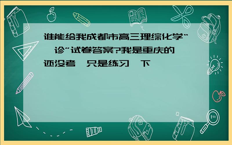 谁能给我成都市高三理综化学“一诊”试卷答案?我是重庆的,还没考,只是练习一下