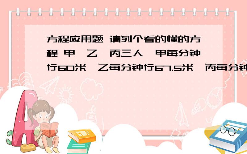 方程应用题 请列个看的懂的方程 甲、乙、丙三人,甲每分钟行60米,乙每分钟行67.5米,丙每分钟行75米、如果甲、乙二人在西村,丙在东村,他们三人同时由两村相向而行,丙遇乙后,继续行走10分钟