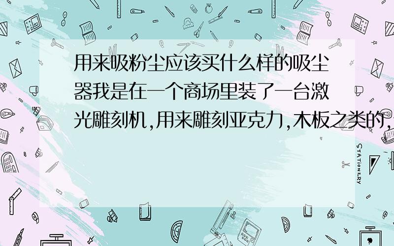 用来吸粉尘应该买什么样的吸尘器我是在一个商场里装了一台激光雕刻机,用来雕刻亚克力,木板之类的,但因为商场没有条件用抽风机将激光雕刻木板,塑料之类的东东产生的粉尘和异味抽出,