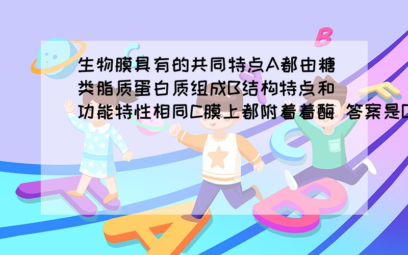 生物膜具有的共同特点A都由糖类脂质蛋白质组成B结构特点和功能特性相同C膜上都附着着酶 答案是B,求解析