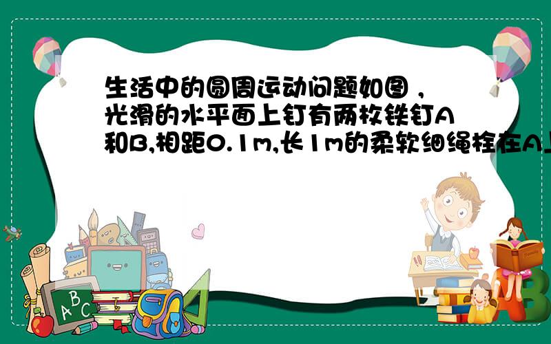 生活中的圆周运动问题如图 ,光滑的水平面上钉有两枚铁钉A和B,相距0.1m,长1m的柔软细绳栓在A上.另一端系一质量为0.5kg的小球,小球的初始位置在AB连线上A的一侧,把细线拉紧,给小球以2m/s的垂