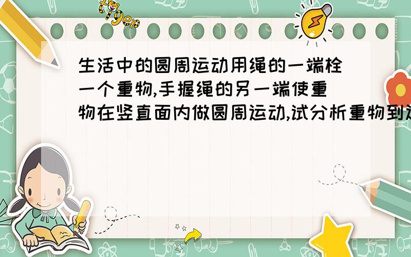 生活中的圆周运动用绳的一端栓一个重物,手握绳的另一端使重物在竖直面内做圆周运动,试分析重物到达最高点与最低点时向心力的来源,绳子在哪一点受到的拉力大?为什么?