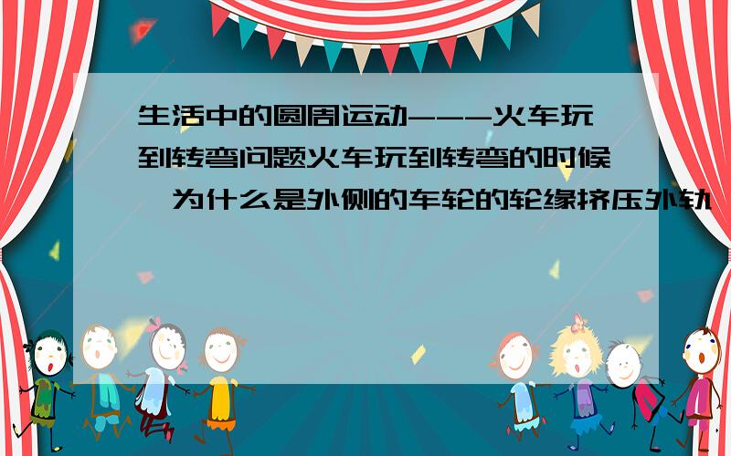 生活中的圆周运动---火车玩到转弯问题火车玩到转弯的时候,为什么是外侧的车轮的轮缘挤压外轨,使外轨发生弹性形变,外轨对轮缘的弹力就是使说车转弯的向心力?我是这么想的：转弯的时候