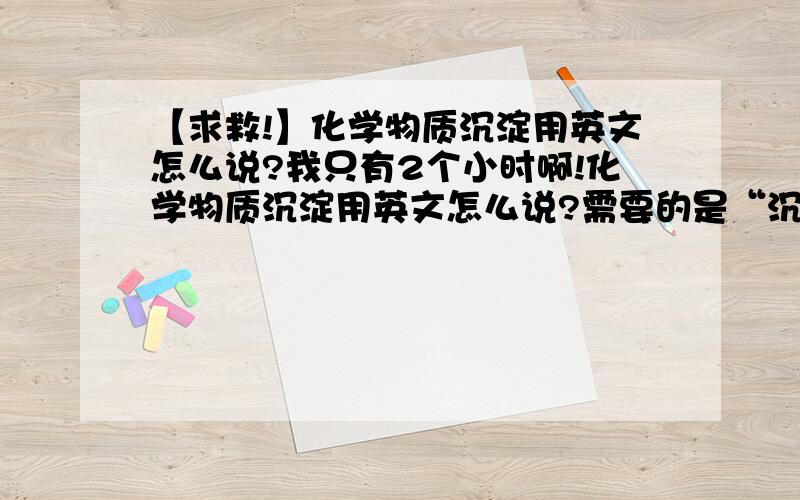 【求救!】化学物质沉淀用英文怎么说?我只有2个小时啊!化学物质沉淀用英文怎么说?需要的是“沉淀”,别的不需要,precipitate吗?2个小时限制,这是今天的作业,