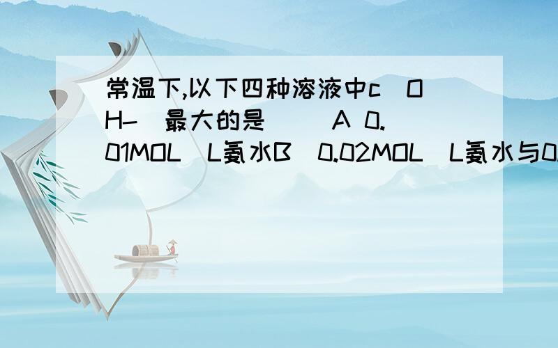 常温下,以下四种溶液中c(OH-)最大的是（ ）A 0.01MOL／L氨水B．0.02MOL／L氨水与0.01MOL／L硫酸等体积的混合液C．0.04MOL／L氨水与0.01MOL／L硫酸等体积的混合液D．0.01MOL／L氨水与0.01MLO／L硫酸等体积