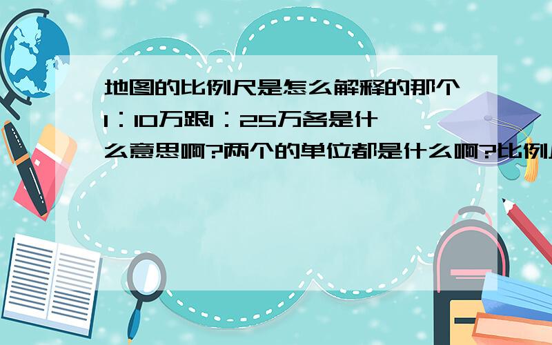 地图的比例尺是怎么解释的那个1：10万跟1：25万各是什么意思啊?两个的单位都是什么啊?比例尺的大小跟现实有什么关系?1：5000这个5000是什么单位的?是1平方厘米比现实的5000平方厘米吗?