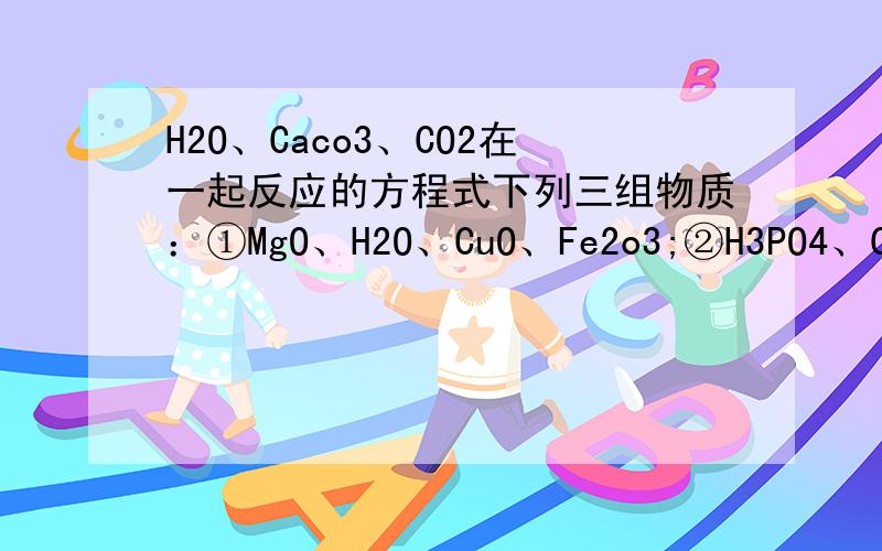 H2O、Caco3、CO2在一起反应的方程式下列三组物质：①MgO、H2O、CuO、Fe2o3;②H3PO4、CaCO3、HNO3、H2SO4;③N2、Cl2、O2、CO2,经观察比较,各组中均有一种物质在性质或类别等方面与组内其他物质不同,则