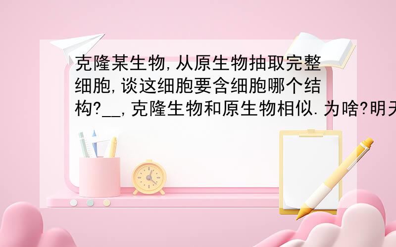 克隆某生物,从原生物抽取完整细胞,谈这细胞要含细胞哪个结构?__,克隆生物和原生物相似.为啥?明天要交作业,谁知道帮个忙啦!