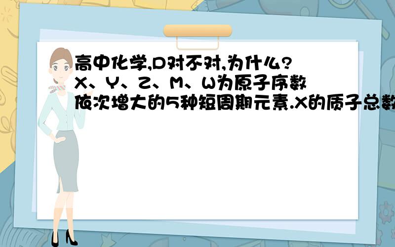 高中化学,D对不对,为什么?X、Y、Z、M、W为原子序数依次增大的5种短周期元素.X的质子总数与电子层数相同,Y、Z、M同周期且相邻,W原子核外电子数是M原子最外层电子数的2倍.Z与其同主族的短周