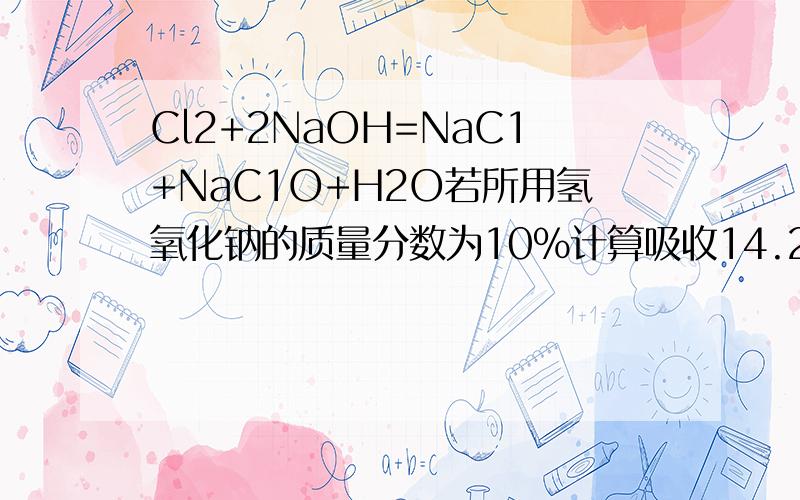 Cl2+2NaOH=NaC1+NaC1O+H2O若所用氢氧化钠的质量分数为10%计算吸收14.2kg氯气至少需要消耗10%的氢氧化钠...Cl2+2NaOH=NaC1+NaC1O+H2O若所用氢氧化钠的质量分数为10%计算吸收14.2kg氯气至少需要消耗10%的氢氧