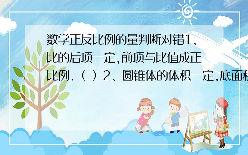 数学正反比例的量判断对错1、比的后项一定,前项与比值成正比例.（ ）2、圆锥体的体积一定,底面积和高成反比例.（ ）3、读一本书,每天读的页数和所需要的天数成反比例.（ ）4、工作总量