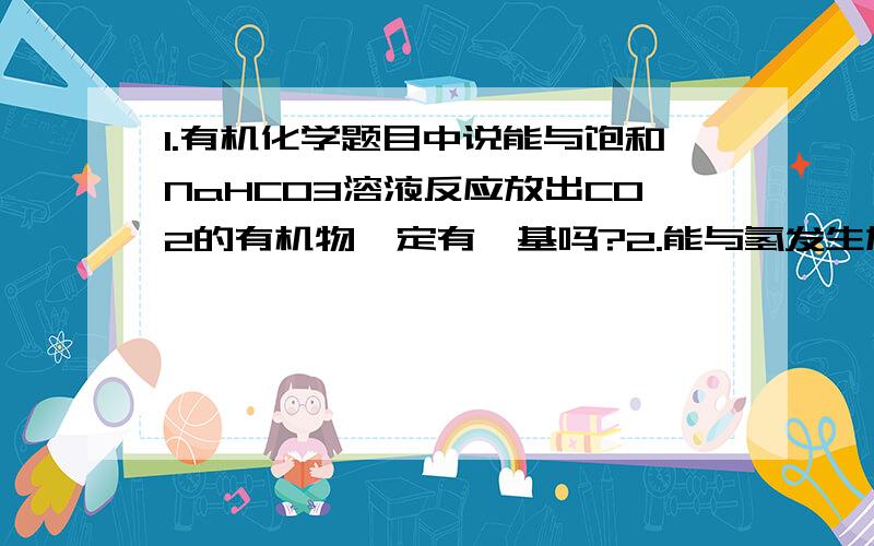 1.有机化学题目中说能与饱和NaHCO3溶液反应放出CO2的有机物一定有羧基吗?2.能与氢发生加成的官能团有?3.一个苯环能与三个氢加成吗?（在能看懂的条件下越简洁越好!）