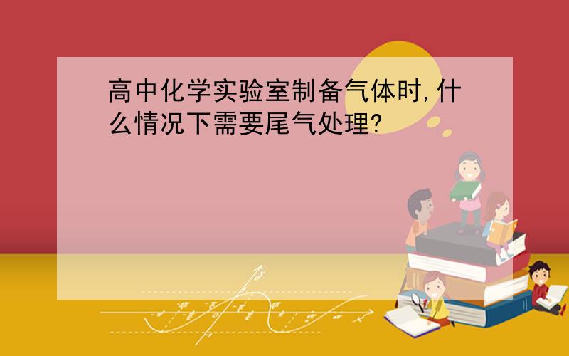 高中化学实验室制备气体时,什么情况下需要尾气处理?