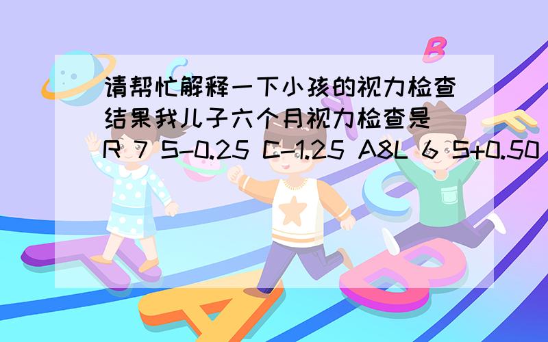 请帮忙解释一下小孩的视力检查结果我儿子六个月视力检查是 R 7 S-0.25 C-1.25 A8L 6 S+0.50 C-1.25 A5医生说有些近视,让多注意并一个月后复查,现在儿子7个月检查的结果是R 9 S-0.75 C-0.75 A166L 6 S-0.25 C-