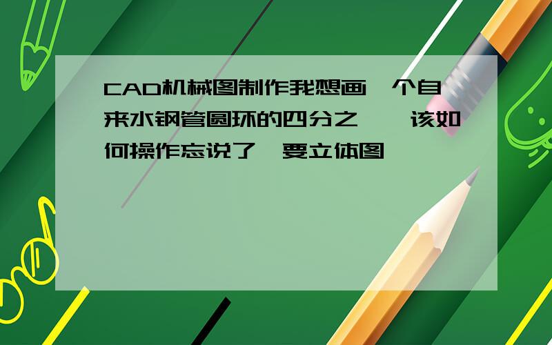 CAD机械图制作我想画一个自来水钢管圆环的四分之一,该如何操作忘说了,要立体图