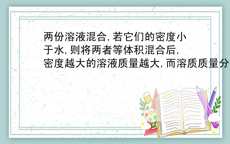 两份溶液混合,若它们的密度小于水,则将两者等体积混合后,密度越大的溶液质量越大,而溶质质量分数越小,这句话对吗?