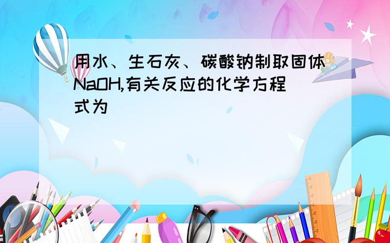 用水、生石灰、碳酸钠制取固体NaOH,有关反应的化学方程式为