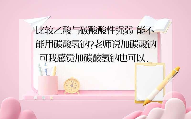 比较乙酸与碳酸酸性强弱 能不能用碳酸氢钠?老师说加碳酸钠 可我感觉加碳酸氢钠也可以.