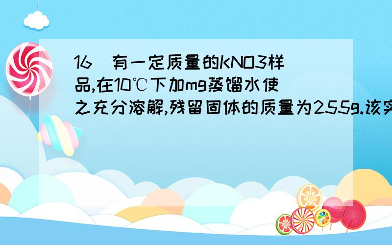 16．有一定质量的KNO3样品,在10℃下加mg蒸馏水使之充分溶解,残留固体的质量为255g.该实验在40℃下进行时,残留固体质量为120g,70℃时为20g.已知KNO3在不同温度下的溶解度：温度 10℃ 40℃ 55℃ 70