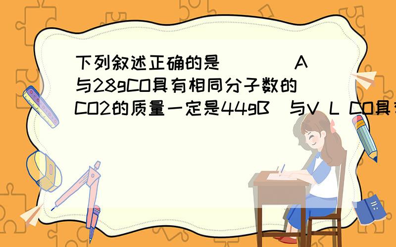 下列叙述正确的是（　　）A．与28gCO具有相同分子数的CO2的质量一定是44gB．与V L CO具有相同分子数的CO2的体积一定是V LC．所含原子数相等的CO与CO2的密度之比一定为7：11D．所含原子数相等