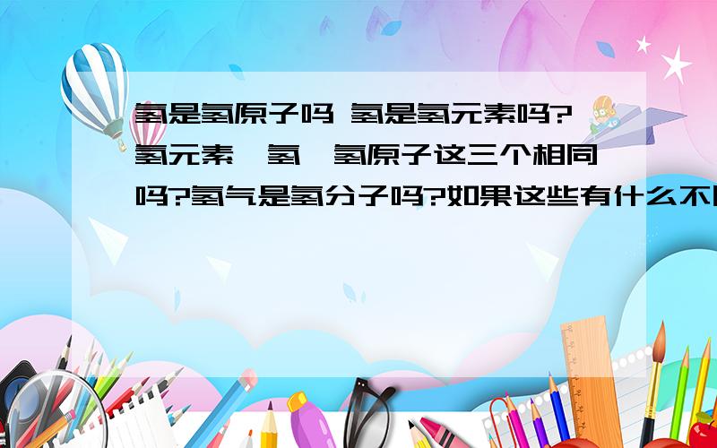 氢是氢原子吗 氢是氢元素吗?氢元素、氢、氢原子这三个相同吗?氢气是氢分子吗?如果这些有什么不同,请将他们的区别说出来··谢谢,请按顺序（就像谁大谁小）说出层次,首先是哪个,最后是