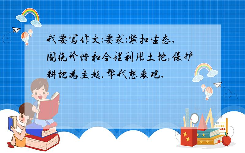 我要写作文：要求：紧扣生态,围绕珍惜和合理利用土地,保护耕地为主题.帮我想象吧,