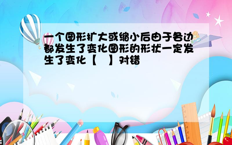 一个图形扩大或缩小后由于各边都发生了变化图形的形状一定发生了变化【　】对错