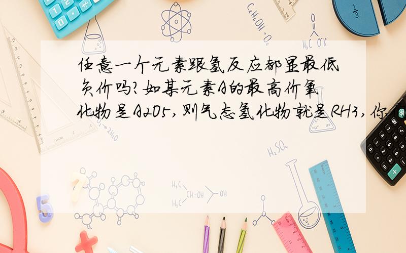 任意一个元素跟氢反应都显最低负价吗?如某元素A的最高价氧化物是A2O5,则气态氢化物就是RH3,你们到底知不知道我在问什么啊？我其实是想问元素的最高正价与最低负价的代数和等于8。这个