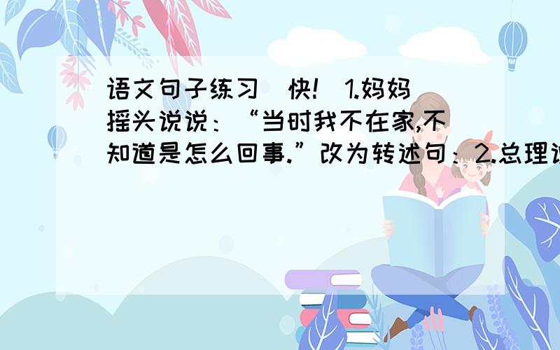 语文句子练习[快!]1.妈妈摇头说说：“当时我不在家,不知道是怎么回事.”改为转述句：2.总理说：“我今晚要批这些文件.你们送来的稿子,我放在最后.你到隔壁值班室去睡一觉,到时候叫你.