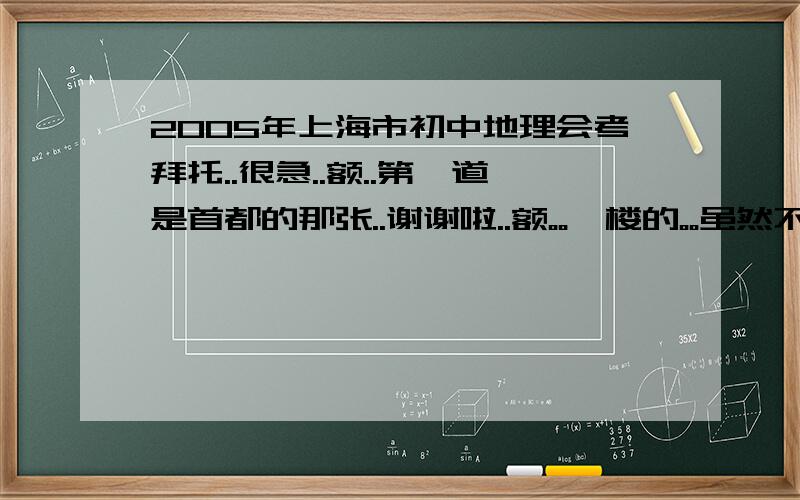 2005年上海市初中地理会考拜托..很急..额..第一道是首都的那张..谢谢啦..额。。一楼的。。虽然不是我要的答案。。但也很感谢啦。。