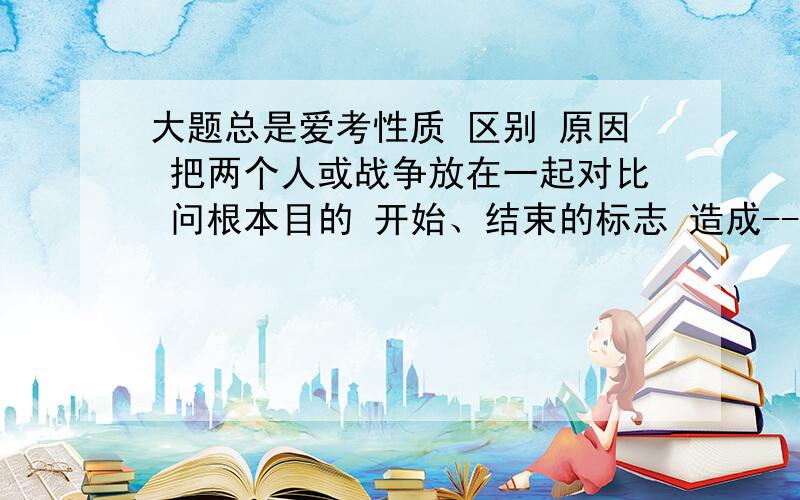 大题总是爱考性质 区别 原因 把两个人或战争放在一起对比 问根本目的 开始、结束的标志 造成---的主要因素 共同意义 造成哪些危害 当时社会状况如何 结合实际,谈谈你对----的理解 像这类