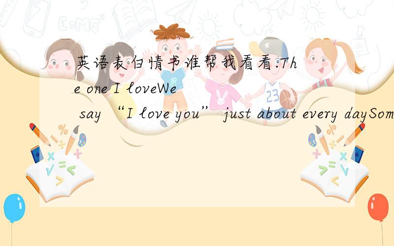 英语表白情书谁帮我看看.The one I loveWe say “I love you” just about every daySometimes the words are whispered as we fall asleep at night;Sometimes they’re spoken at the end of a phone conversationOr accompanied by a quick kiss as we