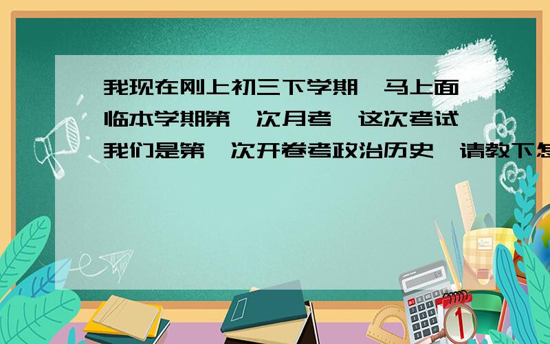 我现在刚上初三下学期,马上面临本学期第一次月考,这次考试我们是第一次开卷考政治历史,请教下怎么复习我有点茫然 ,这么多知识点,我该怎么记.有点不知所措.╮(╯▽╰)╭