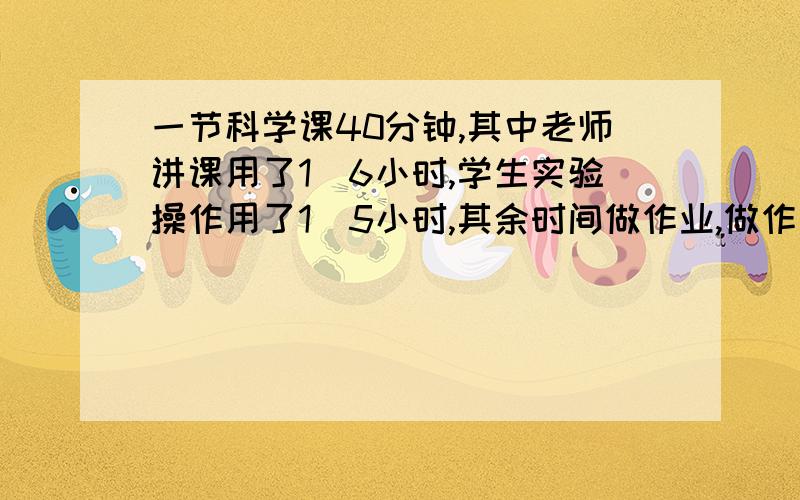 一节科学课40分钟,其中老师讲课用了1／6小时,学生实验操作用了1／5小时,其余时间做作业,做作业用了一