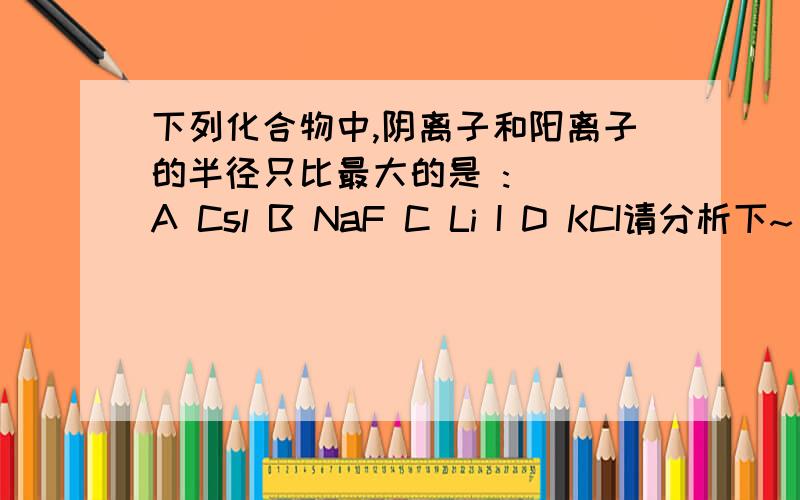 下列化合物中,阴离子和阳离子的半径只比最大的是 :( )A Csl B NaF C Li I D KCI请分析下~