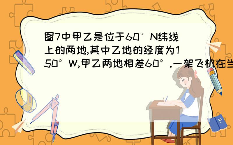 图7中甲乙是位于60°N纬线上的两地,其中乙地的经度为150°W,甲乙两地相差60°.一架飞机在当地时间l时30分从乙地起飞时,看见太阳正好在东北方向的地平线上,飞机以一定的速度朝正西方向飞行,