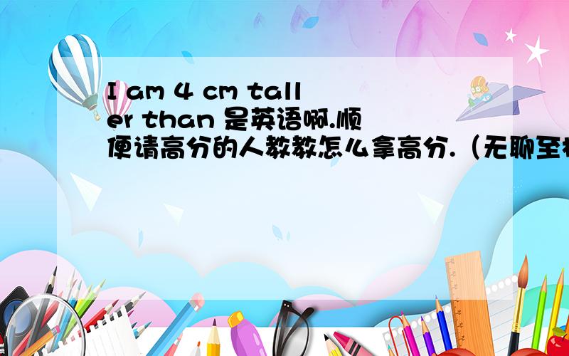 I am 4 cm taller than 是英语啊.顺便请高分的人教教怎么拿高分.（无聊至极）