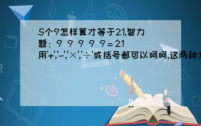 5个9怎样算才等于21,智力题：9 9 9 9 9＝21用'+','-','×','÷'或括号都可以呵呵,这两种方法我都想到了,不知道还有没有更好的方案.好像没有了!