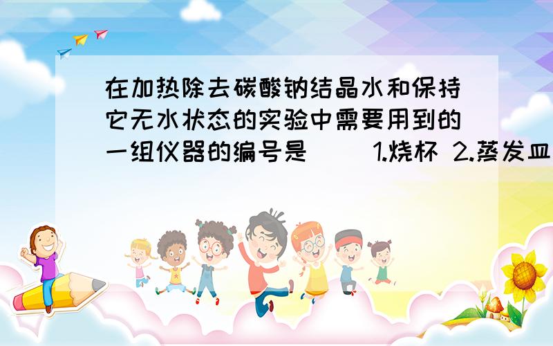 在加热除去碳酸钠结晶水和保持它无水状态的实验中需要用到的一组仪器的编号是（ ）1.烧杯 2.蒸发皿 3.坩埚 4.干燥管 5.干燥器A.1.5 B.2.4C.3.5D.1.4