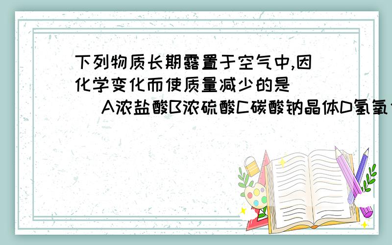 下列物质长期露置于空气中,因化学变化而使质量减少的是 （） A浓盐酸B浓硫酸C碳酸钠晶体D氢氧化钠溶液