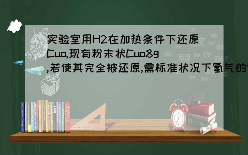 实验室用H2在加热条件下还原Cuo,现有粉末状Cuo8g,若使其完全被还原,需标准状况下氢气的体积为什么是大于2.24L,等于不可以吗?