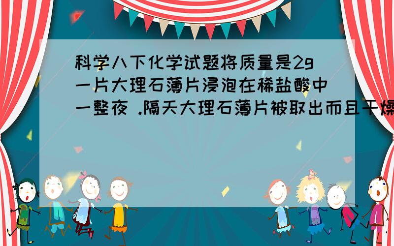 科学八下化学试题将质量是2g一片大理石薄片浸泡在稀盐酸中一整夜 .隔天大理石薄片被取出而且干燥,干燥后大理石薄片的质量将会（ )A 少于2g B 精确的2g C 在2g与2.4g之间 D多于2.4g