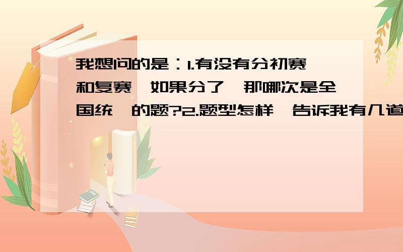 我想问的是：1.有没有分初赛和复赛,如果分了,那哪次是全国统一的题?2.题型怎样,告诉我有几道大题和几道选择填空就可以.当然说得越详细越好.顺便问问:今年数学竞赛是哪个省出题?